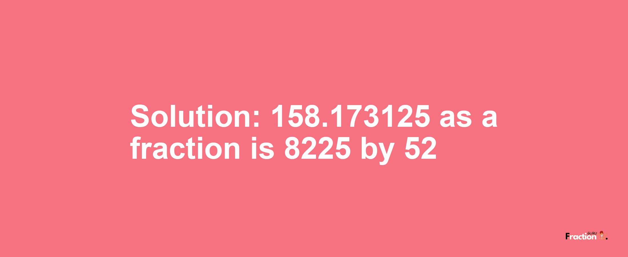 Solution:158.173125 as a fraction is 8225/52